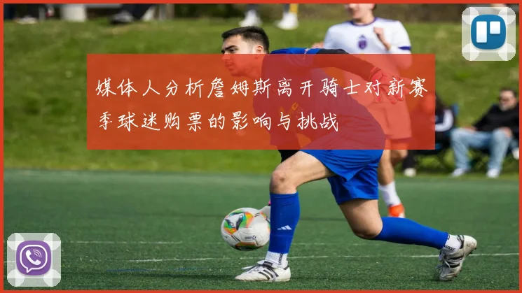 媒体人分析詹姆斯离开骑士对新赛季球迷购票的影响与挑战