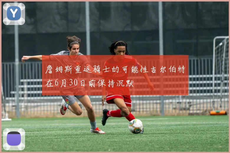 詹姆斯重返骑士的可能性吉尔伯特在6月30日前保持沉默