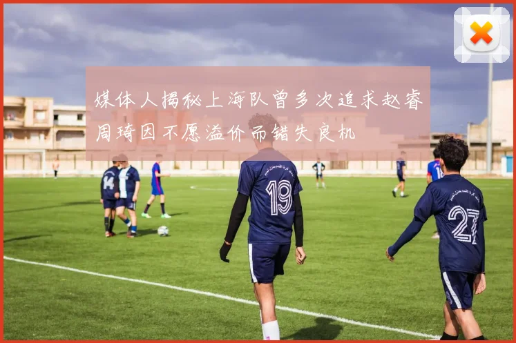 媒体人揭秘上海队曾多次追求赵睿周琦因不愿溢价而错失良机