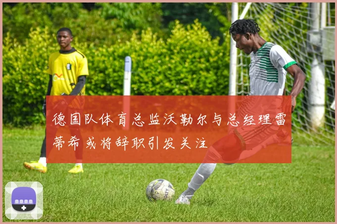 德国队体育总监沃勒尔与总经理雷蒂希或将辞职引发关注
