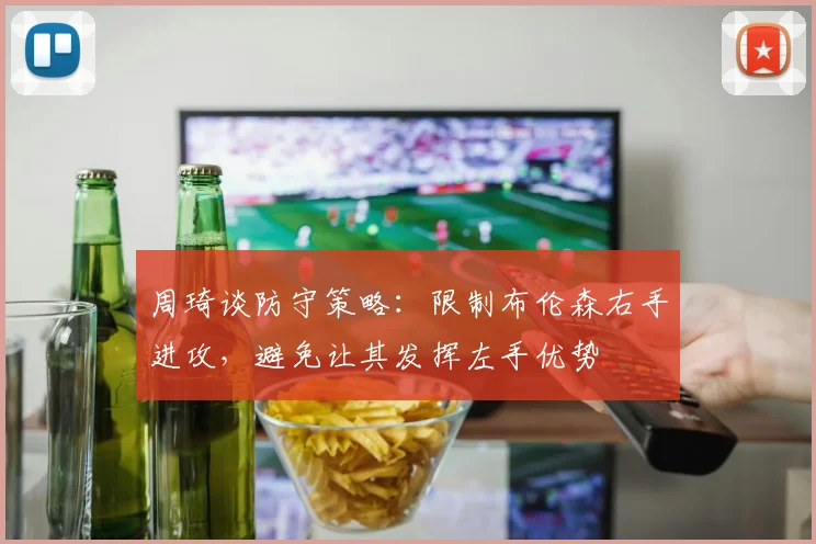 周琦谈防守策略：限制布伦森右手进攻，避免让其发挥左手优势