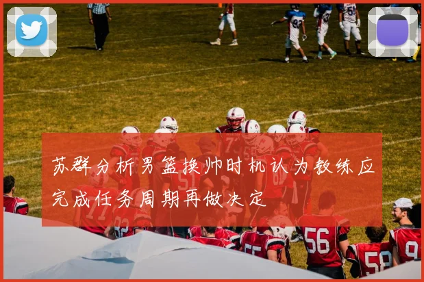 苏群分析男篮换帅时机认为教练应完成任务周期再做决定