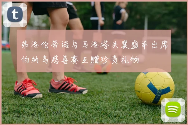 弗洛伦蒂诺与马洛塔共襄盛举出席伯纳乌慈善赛互赠珍贵礼物
