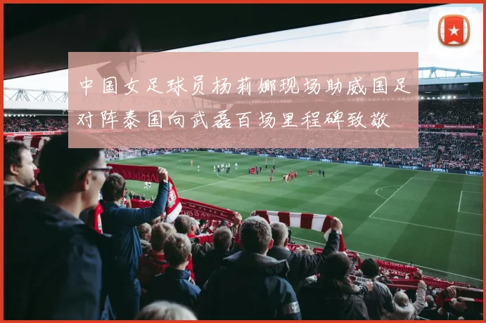 中国女足球员杨莉娜现场助威国足对阵泰国向武磊百场里程碑致敬