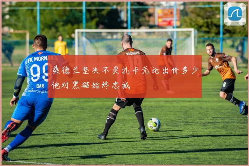 桑德兰坚决不卖扎卡无论出价多少他对黑猫始终忠诚