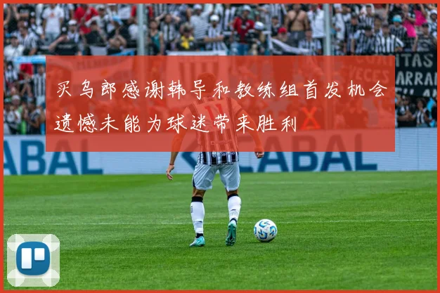 买乌郎感谢韩导和教练组首发机会遗憾未能为球迷带来胜利