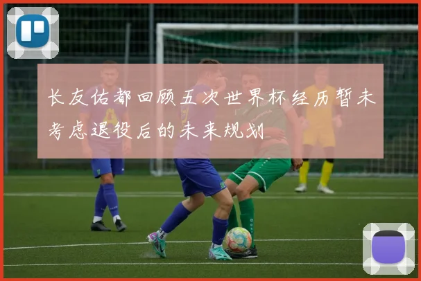 长友佑都回顾五次世界杯经历暂未考虑退役后的未来规划