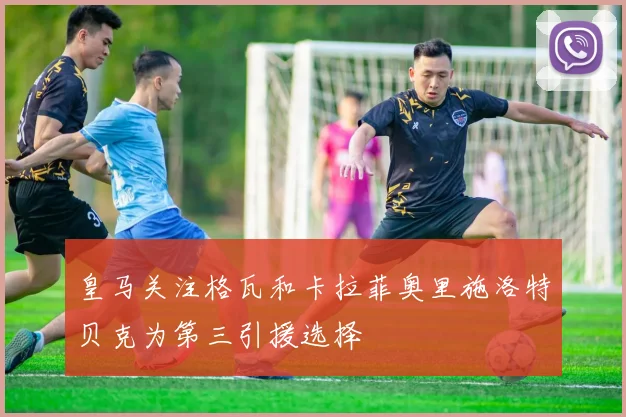 皇马关注格瓦和卡拉菲奥里施洛特贝克为第三引援选择