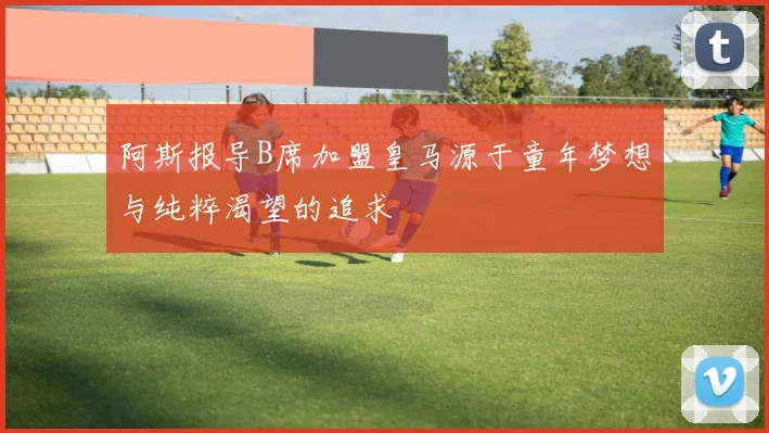 阿斯报导B席加盟皇马源于童年梦想与纯粹渴望的追求